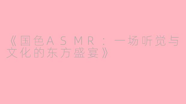 《国色ASMR：一场听觉与文化的东方盛宴》