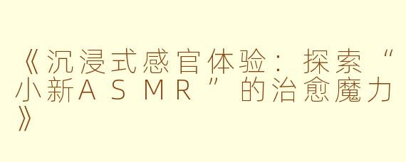 《沉浸式感官体验：探索“小新ASMR”的治愈魔力》