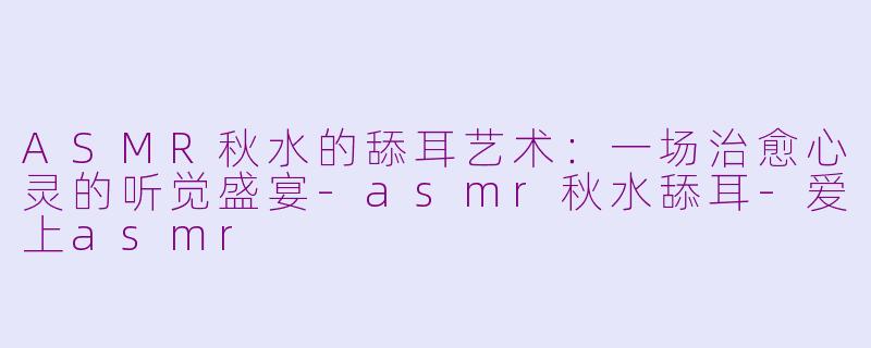 ASMR秋水的舔耳艺术：一场治愈心灵的听觉盛宴-asmr秋水舔耳-爱上asmr