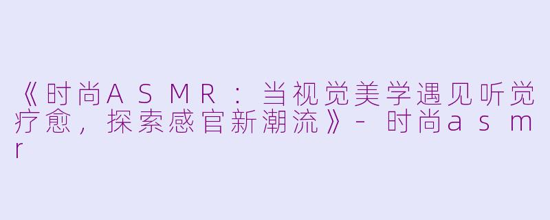《时尚ASMR：当视觉美学遇见听觉疗愈，探索感官新潮流》-时尚asmr