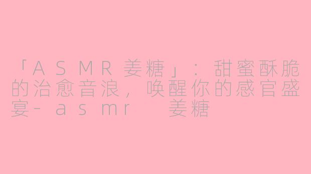 「ASMR姜糖」：甜蜜酥脆的治愈音浪，唤醒你的感官盛宴-asmr 姜糖