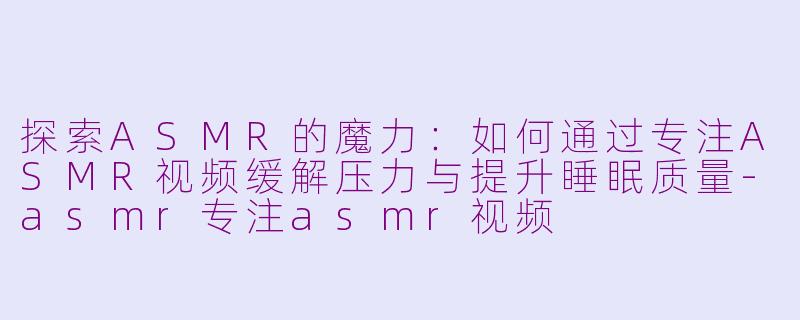 探索ASMR的魔力：如何通过专注ASMR视频缓解压力与提升睡眠质量-asmr专注asmr视频