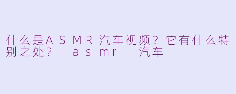 什么是ASMR汽车视频？它有什么特别之处？-asmr 汽车