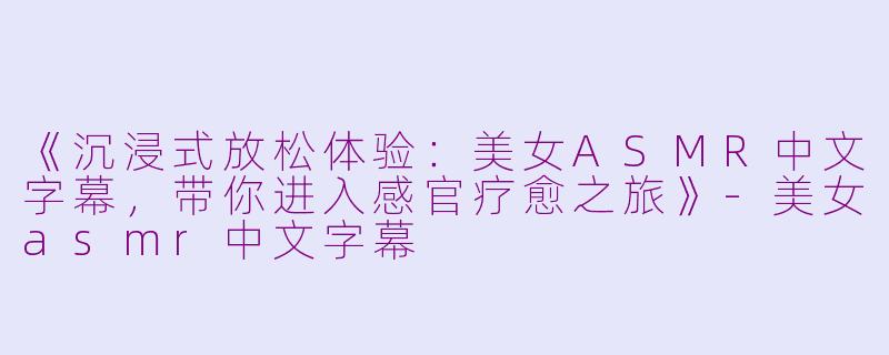 《沉浸式放松体验：美女ASMR中文字幕，带你进入感官疗愈之旅》-美女asmr中文字幕