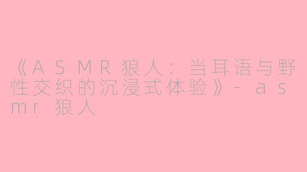 《ASMR狼人：当耳语与野性交织的沉浸式体验》-asmr狼人