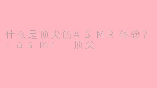 什么是顶尖的ASMR体验？-asmr 顶尖