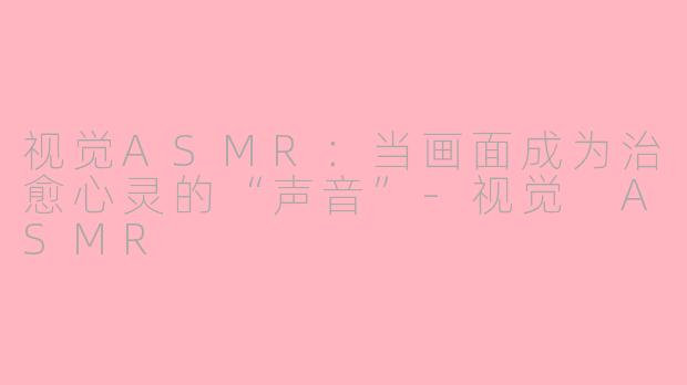 视觉ASMR：当画面成为治愈心灵的“声音”-视觉 ASMR