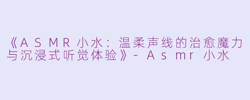 《ASMR小水：温柔声线的治愈魔力与沉浸式听觉体验》-Asmr小水