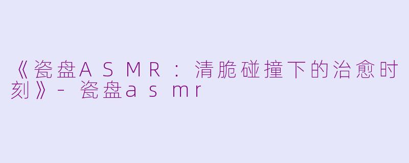 《瓷盘ASMR:清脆碰撞下的治愈时刻》