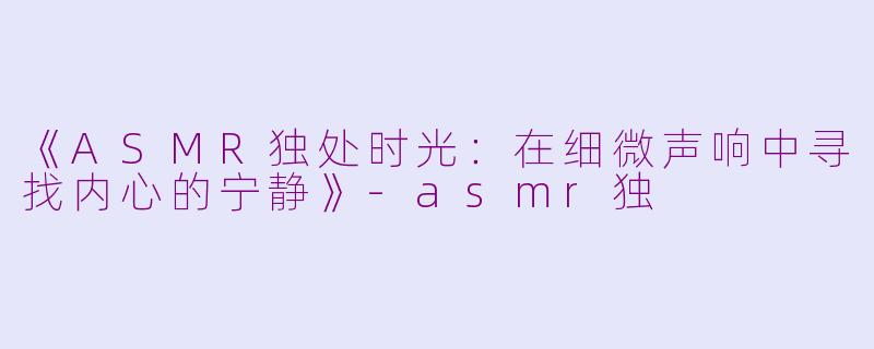《ASMR独处时光：在细微声响中寻找内心的宁静》-asmr独