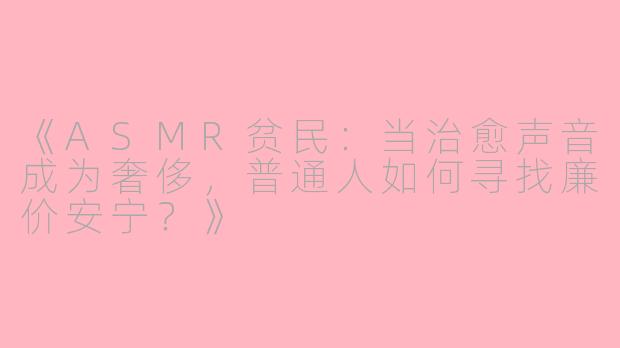 《ASMR贫民：当治愈声音成为奢侈，普通人如何寻找廉价安宁？》