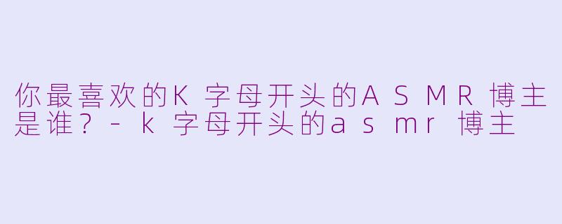 你最喜欢的K字母开头的ASMR博主是谁？-k字母开头的asmr博主