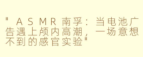 "ASMR南孚:当电池广告遇上颅内高潮,一场意想不到的感官实验"