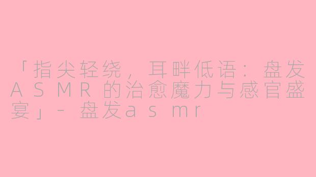 「指尖轻绕，耳畔低语：盘发ASMR的治愈魔力与感官盛宴」-盘发asmr