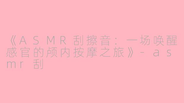《ASMR刮擦音：一场唤醒感官的颅内按摩之旅》-asmr刮
