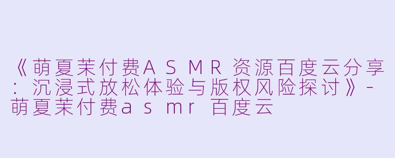 《萌夏茉付费ASMR资源百度云分享：沉浸式放松体验与版权风险探讨》-萌夏茉付费asmr百度云