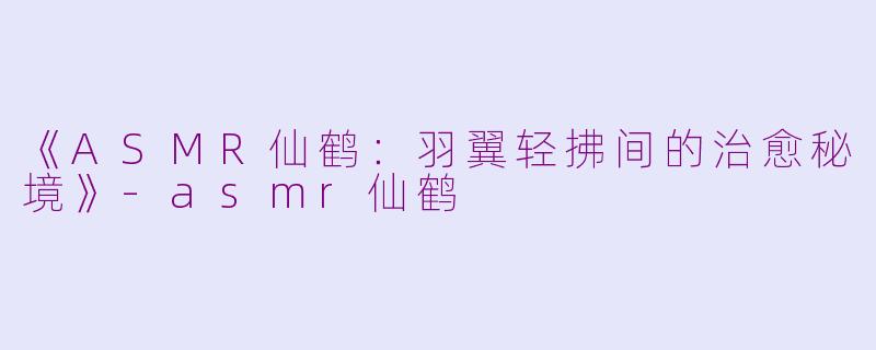 《ASMR仙鹤：羽翼轻拂间的治愈秘境》-asmr仙鹤