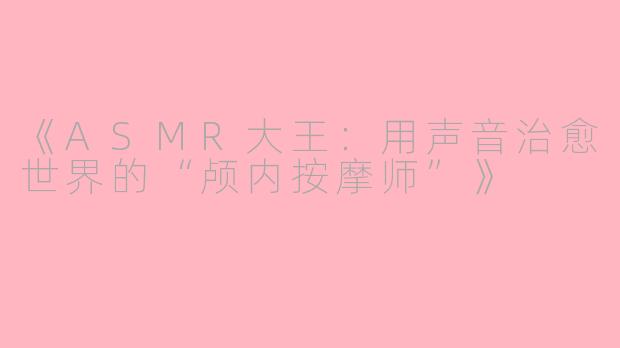 《ASMR大王：用声音治愈世界的“颅内按摩师”》