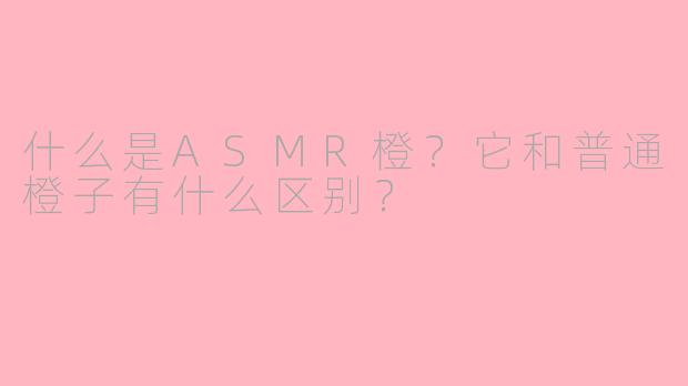 什么是ASMR橙？它和普通橙子有什么区别？