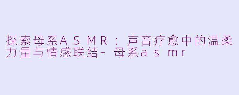 探索母系ASMR：声音疗愈中的温柔力量与情感联结-母系asmr
