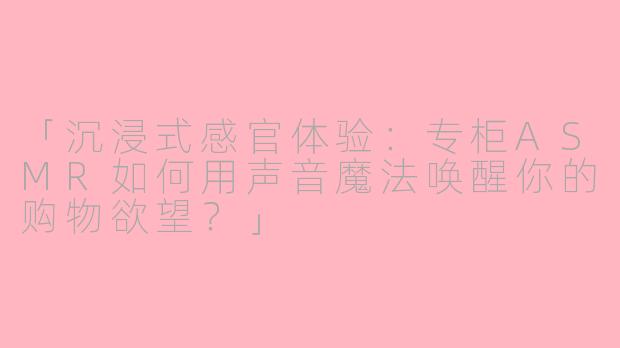 「沉浸式感官体验：专柜ASMR如何用声音魔法唤醒你的购物欲望？」