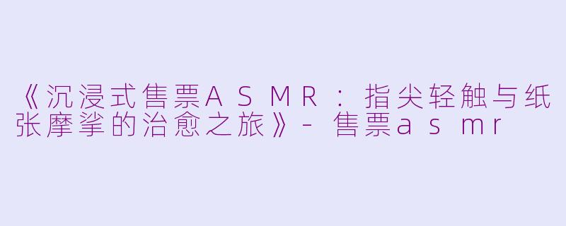 《沉浸式售票ASMR：指尖轻触与纸张摩挲的治愈之旅》-售票asmr
