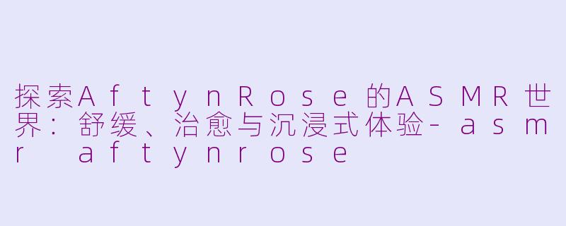 探索AftynRose的ASMR世界：舒缓、治愈与沉浸式体验-asmr aftynrose