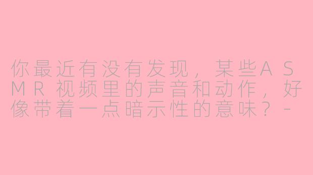 你最近有没有发现，某些ASMR视频里的声音和动作，好像带着一点暗示性的意味？-asmr暗示