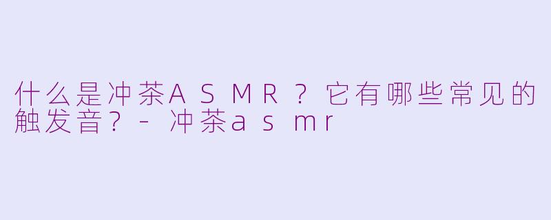 什么是冲茶ASMR？它有哪些常见的触发音？-冲茶asmr