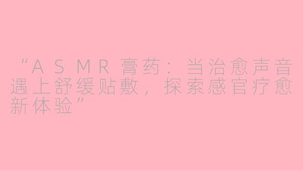 “ASMR膏药：当治愈声音遇上舒缓贴敷，探索感官疗愈新体验”