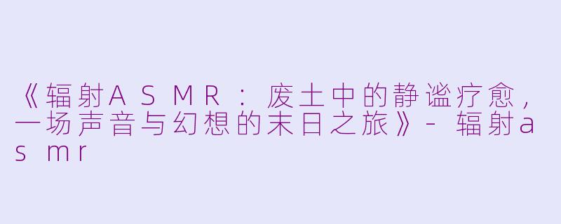 《辐射ASMR：废土中的静谧疗愈，一场声音与幻想的末日之旅》