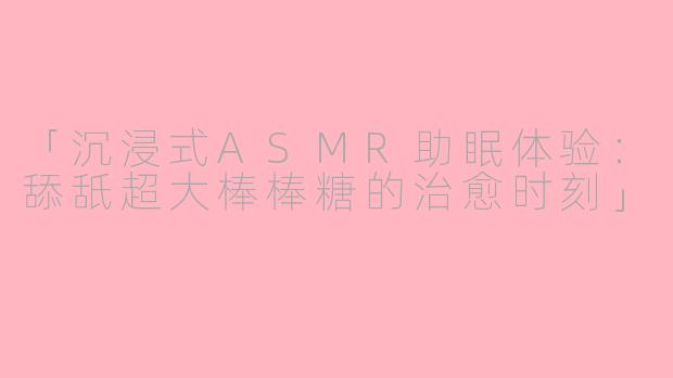 「沉浸式ASMR助眠体验：舔舐超大棒棒糖的治愈时刻」