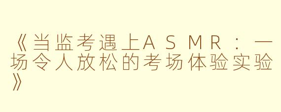 《当监考遇上ASMR：一场令人放松的考场体验实验》