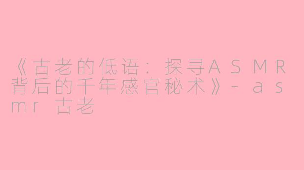 《古老的低语：探寻ASMR背后的千年感官秘术》-asmr古老