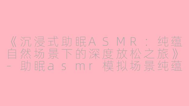 《沉浸式助眠ASMR：纯蕴自然场景下的深度放松之旅》-助眠asmr模拟场景纯蕴