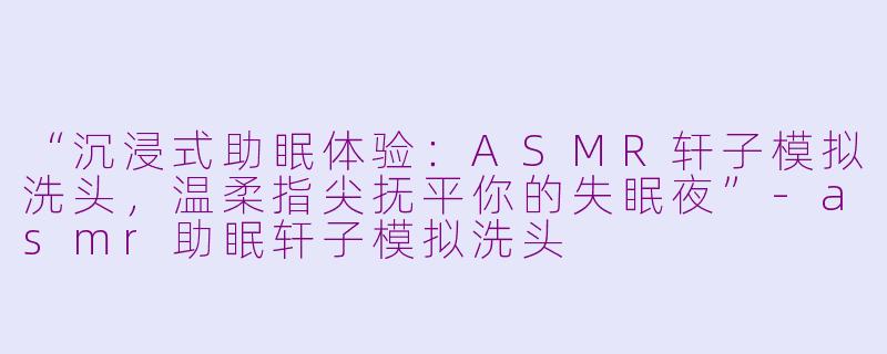 “沉浸式助眠体验：ASMR轩子模拟洗头，温柔指尖抚平你的失眠夜”-asmr助眠轩子模拟洗头
