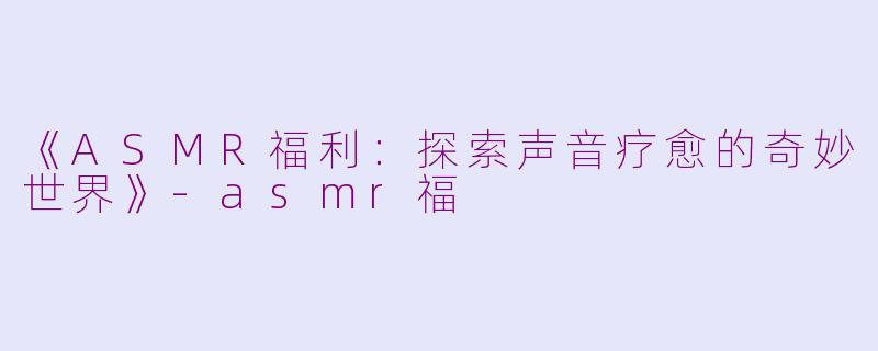 《ASMR福利：探索声音疗愈的奇妙世界》-asmr福