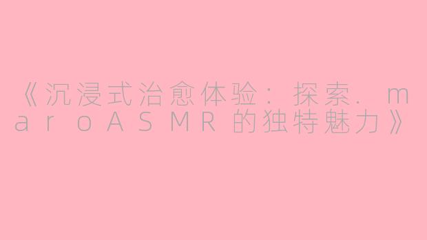 《沉浸式治愈体验：探索.maroASMR的独特魅力》
