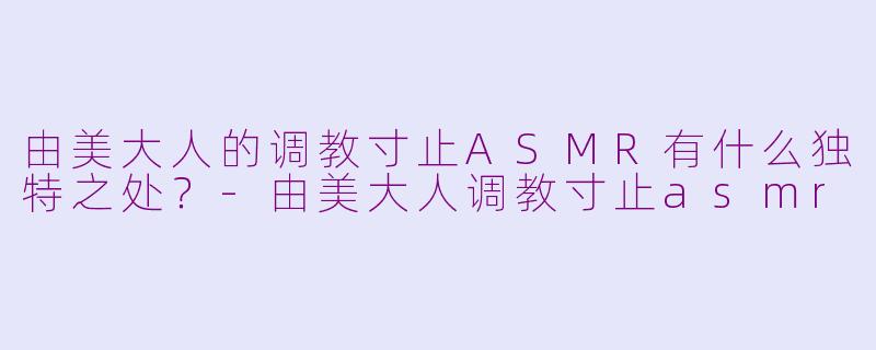 由美大人的调教寸止ASMR有什么独特之处？-由美大人调教寸止asmr