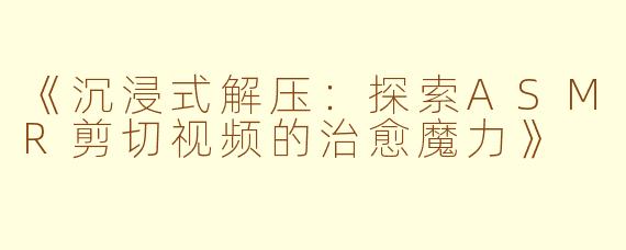 《沉浸式解压：探索ASMR剪切视频的治愈魔力》
