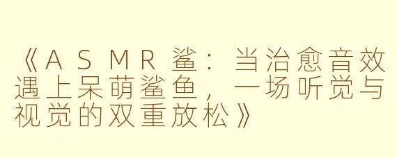 《ASMR鲨：当治愈音效遇上呆萌鲨鱼，一场听觉与视觉的双重放松》