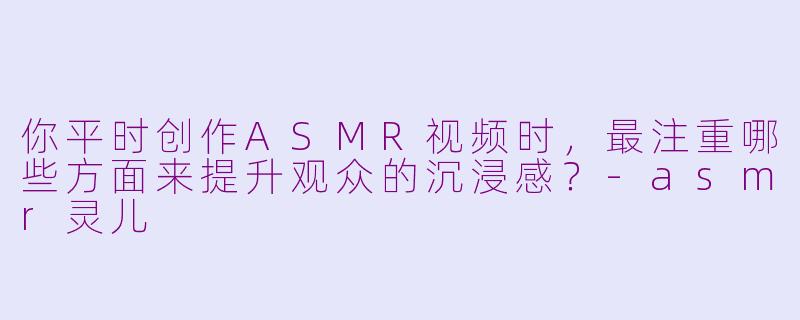 你平时创作ASMR视频时，最注重哪些方面来提升观众的沉浸感？-asmr灵儿