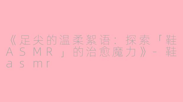 《足尖的温柔絮语：探索「鞋ASMR」的治愈魔力》-鞋asmr