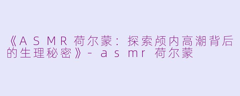 《ASMR荷尔蒙：探索颅内高潮背后的生理秘密》-asmr荷尔蒙