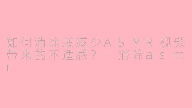 如何消除或减少ASMR视频带来的不适感？-消除asmr