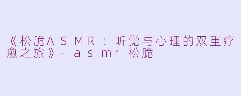 《松脆ASMR：听觉与心理的双重疗愈之旅》-asmr松脆