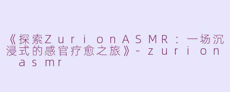 《探索ZurionASMR：一场沉浸式的感官疗愈之旅》-zurion asmr