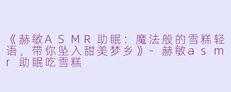 《赫敏ASMR助眠：魔法般的雪糕轻语，带你坠入甜美梦乡》-赫敏asmr助眠吃雪糕