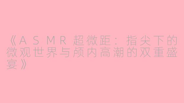 《ASMR超微距：指尖下的微观世界与颅内高潮的双重盛宴》