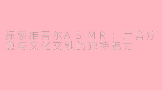 探索维吾尔ASMR：声音疗愈与文化交融的独特魅力